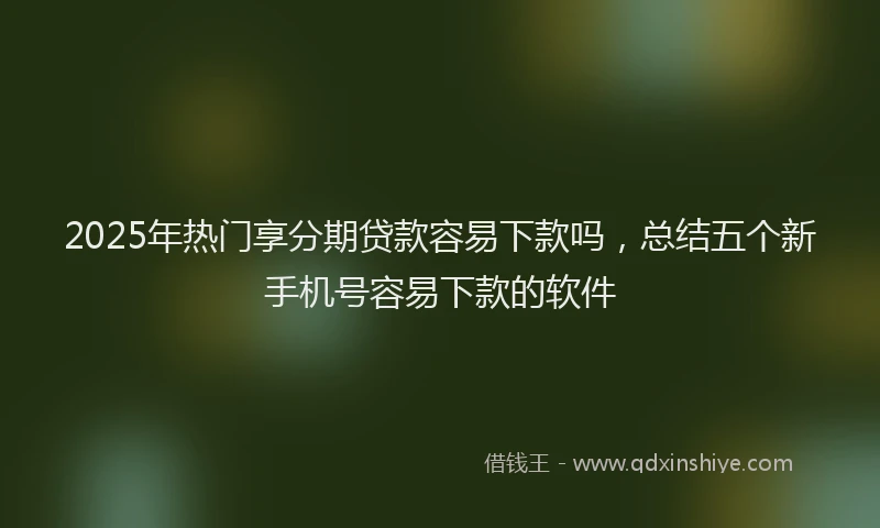 2025年热门享分期贷款容易下款吗，总结五个新手机号容易下款的软件