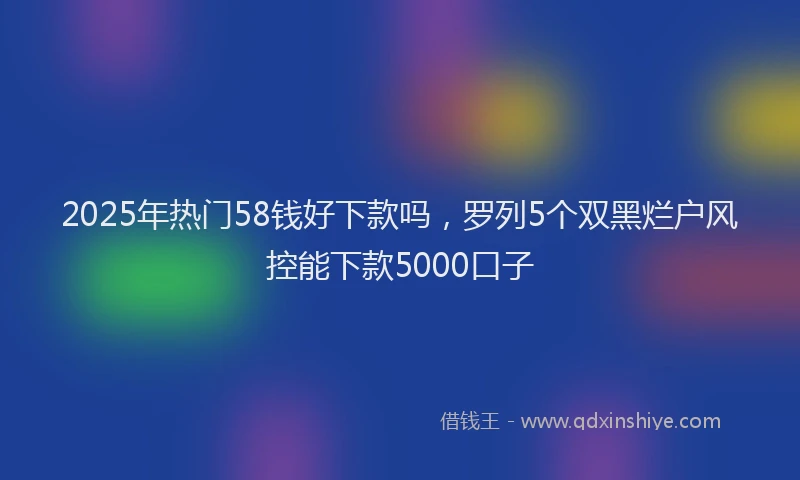 2025年热门58钱好下款吗，罗列5个双黑烂户风控能下款5000口子
