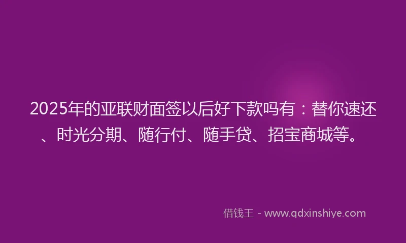 2025年的亚联财面签以后好下款吗有：替你速还、时光分期、随行付、随手贷、招宝商城等。