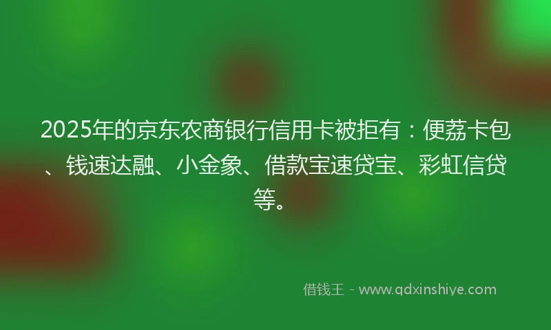 2025年的京东农商银行信用卡被拒有：便荔卡包、钱速达融、小金象、借款宝速贷宝、彩虹信贷等。