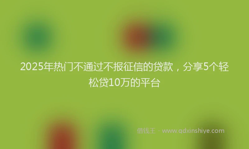 2025年热门不通过不报征信的贷款，分享5个轻松贷10万的平台