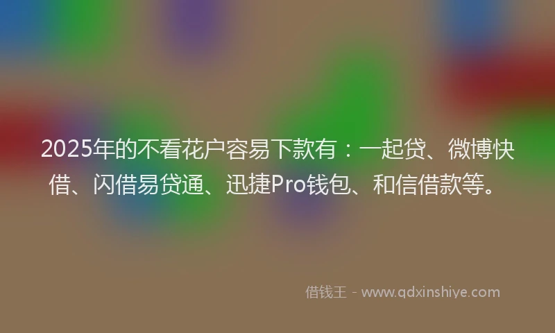2025年的不看花户容易下款有：一起贷、微博快借、闪借易贷通、迅捷Pro钱包、和信借款等。