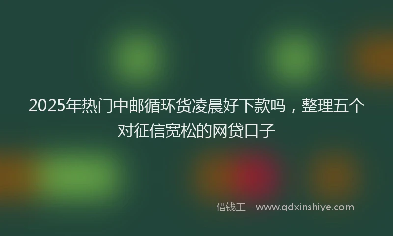 2025年热门中邮循环货凌晨好下款吗，整理五个对征信宽松的网贷口子