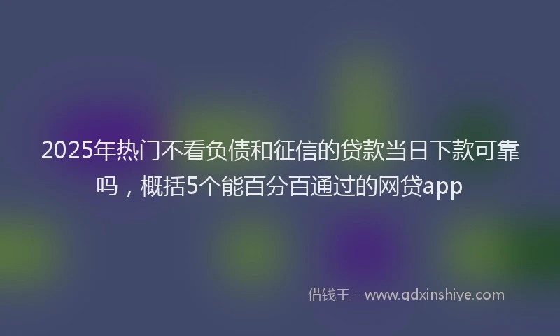 2025年热门不看负债和征信的贷款当日下款可靠吗，概括5个能百分百通过的网贷app