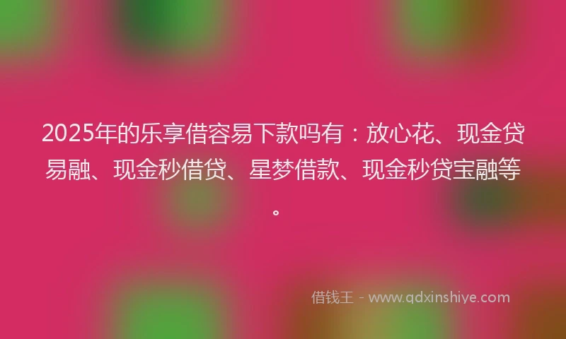 2025年的乐享借容易下款吗有：放心花、现金贷易融、现金秒借贷、星梦借款、现金秒贷宝融等。