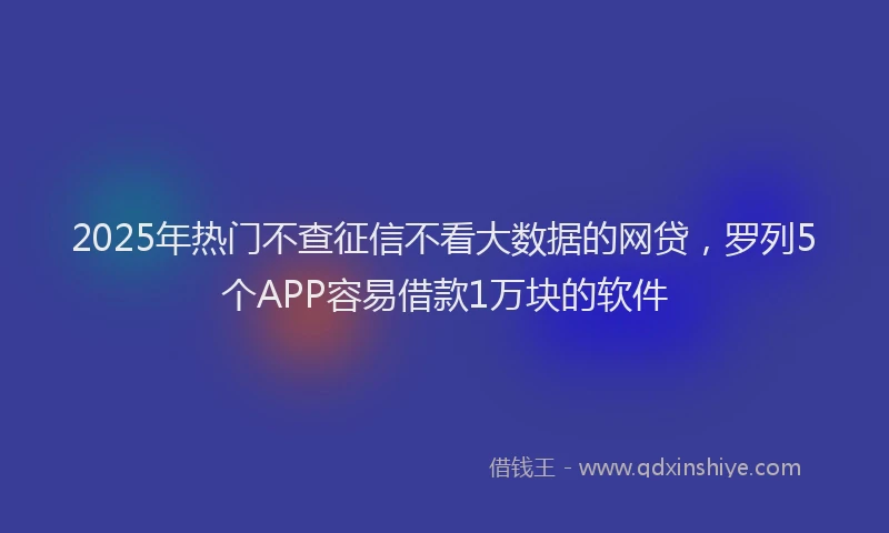 2025年热门不查征信不看大数据的网贷，罗列5个APP容易借款1万块的软件