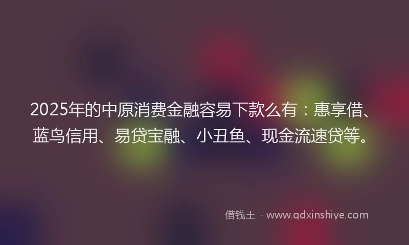 2025年的中原消费金融容易下款么有：惠享借、蓝鸟信用、易贷宝融、小丑鱼、现金流速贷等。