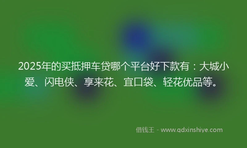 2025年的买抵押车贷哪个平台好下款有：大城小爱、闪电侠、享来花、宜口袋、轻花优品等。