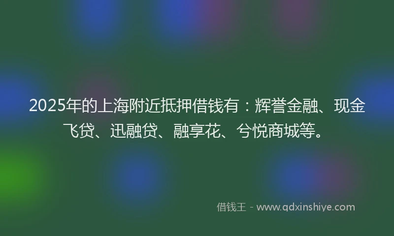 2025年的上海附近抵押借钱有：辉誉金融、现金飞贷、迅融贷、融享花、兮悦商城等。