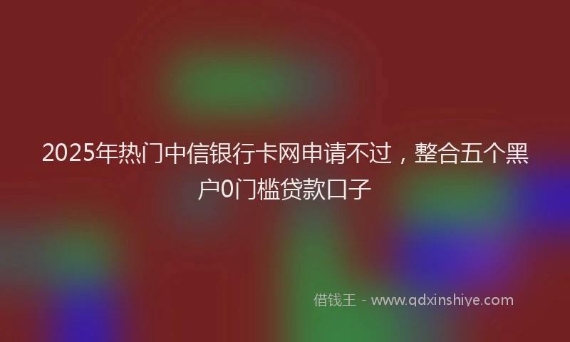 2025年热门中信银行卡网申请不过，整合五个黑户0门槛贷款口子