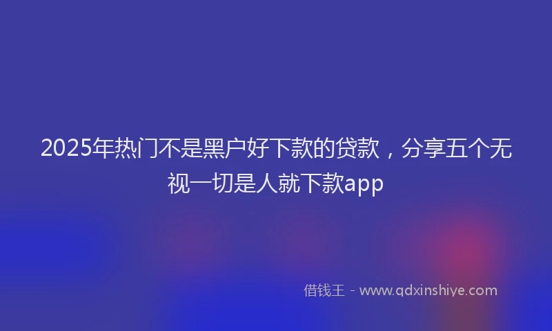 2025年热门不是黑户好下款的贷款，分享五个无视一切是人就下款app