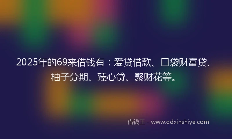 2025年的69来借钱有：爱贷借款、口袋财富贷、柚子分期、臻心贷、聚财花等。