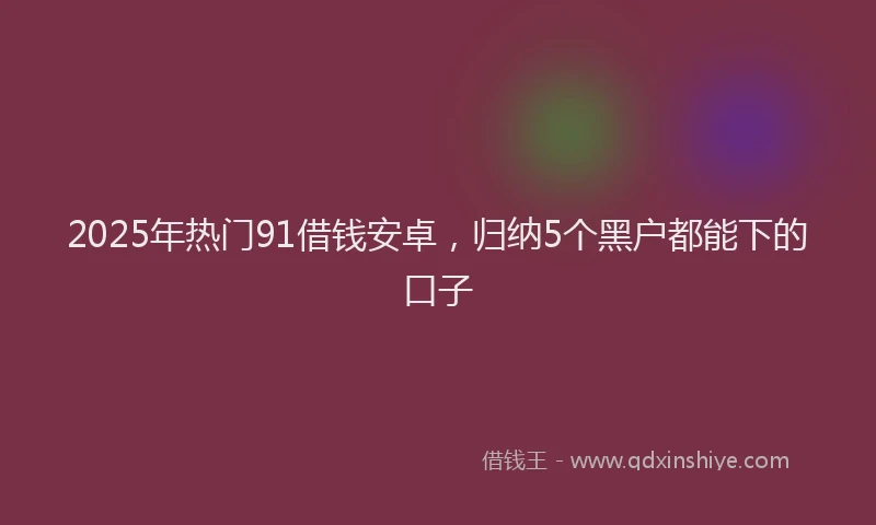 2025年热门91借钱安卓，归纳5个黑户都能下的口子