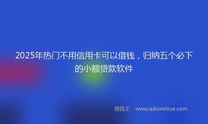 2025年热门不用信用卡可以借钱，归纳五个必下的小额贷款软件