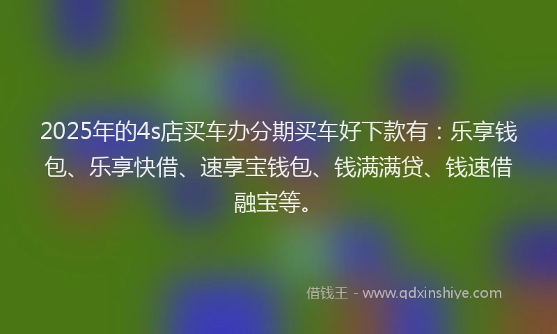 2025年的4s店买车办分期买车好下款有：乐享钱包、乐享快借、速享宝钱包、钱满满贷、钱速借融宝等。