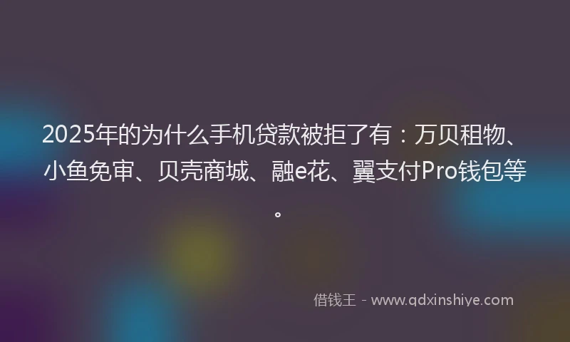 2025年的为什么手机贷款被拒了有：万贝租物、小鱼免审、贝壳商城、融e花、翼支付Pro钱包等。