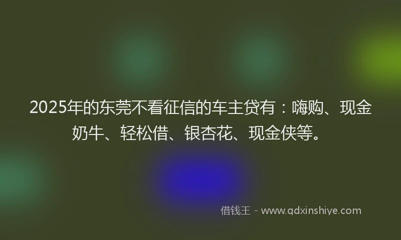 2025年的东莞不看征信的车主贷有：嗨购、现金奶牛、轻松借、银杏花、现金侠等。