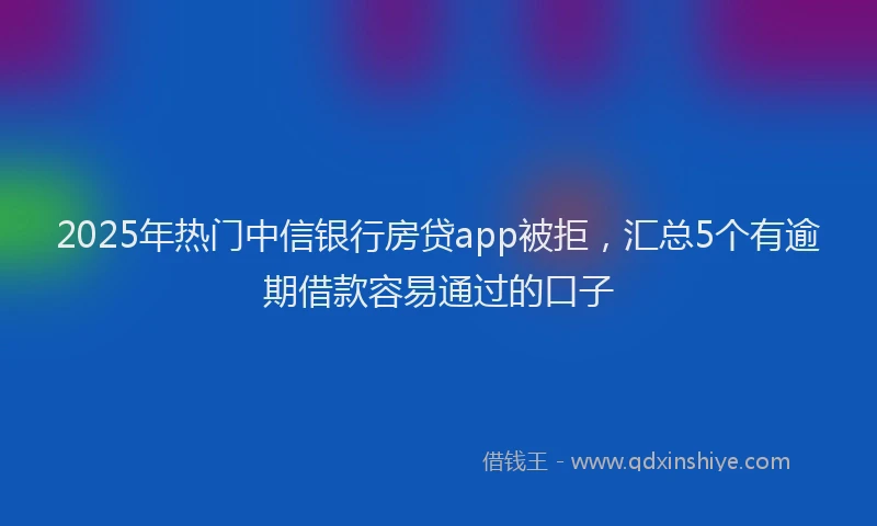 2025年热门中信银行房贷app被拒，汇总5个有逾期借款容易通过的口子