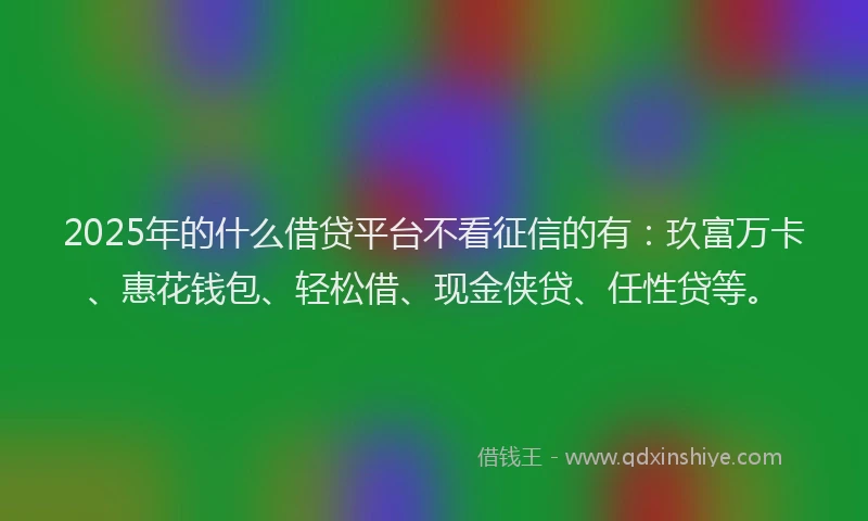 2025年的什么借贷平台不看征信的有：玖富万卡、惠花钱包、轻松借、现金侠贷、任性贷等。
