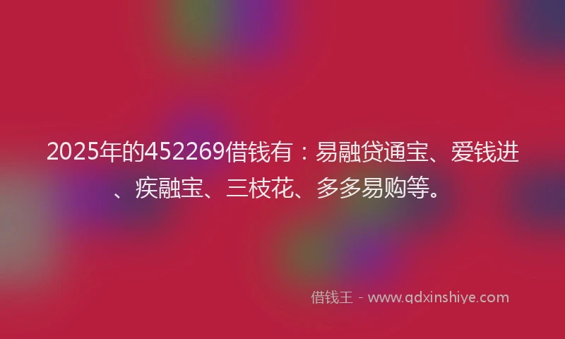 2025年的452269借钱有：易融贷通宝、爱钱进、疾融宝、三枝花、多多易购等。