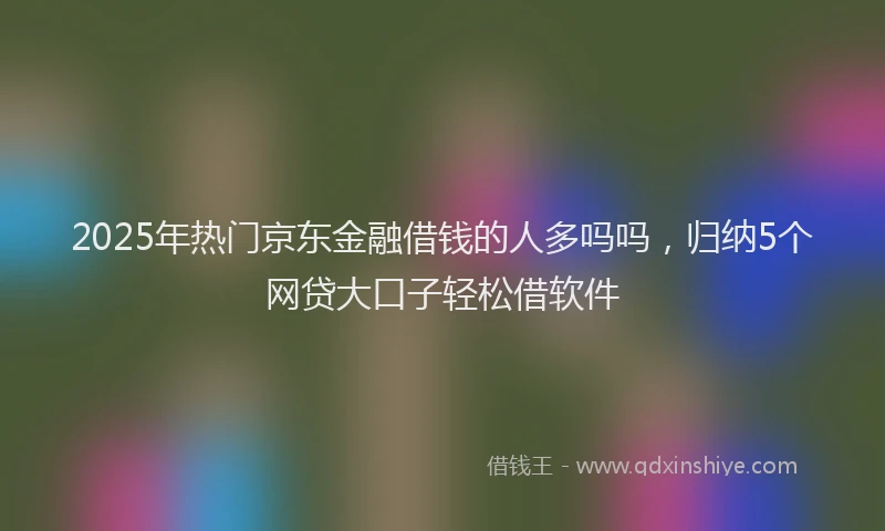 2025年热门京东金融借钱的人多吗吗，归纳5个网贷大口子轻松借软件