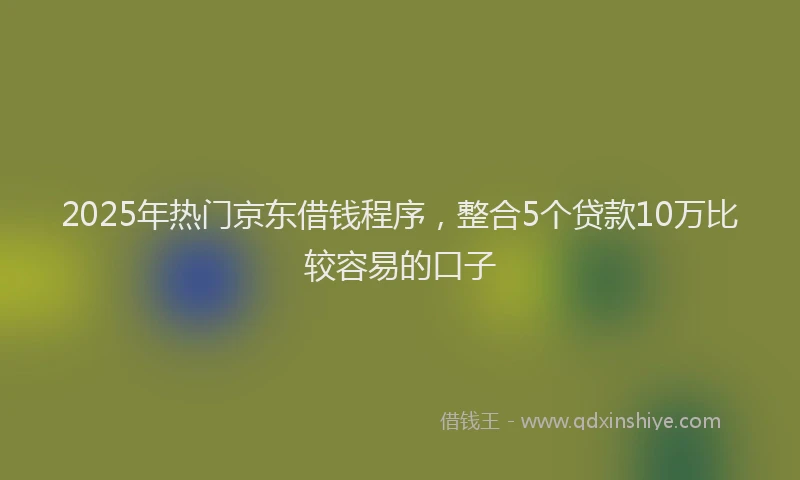 2025年热门京东借钱程序，整合5个贷款10万比较容易的口子