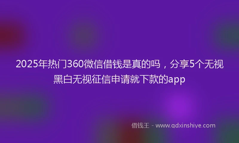 2025年热门360微信借钱是真的吗，分享5个无视黑白无视征信申请就下款的app