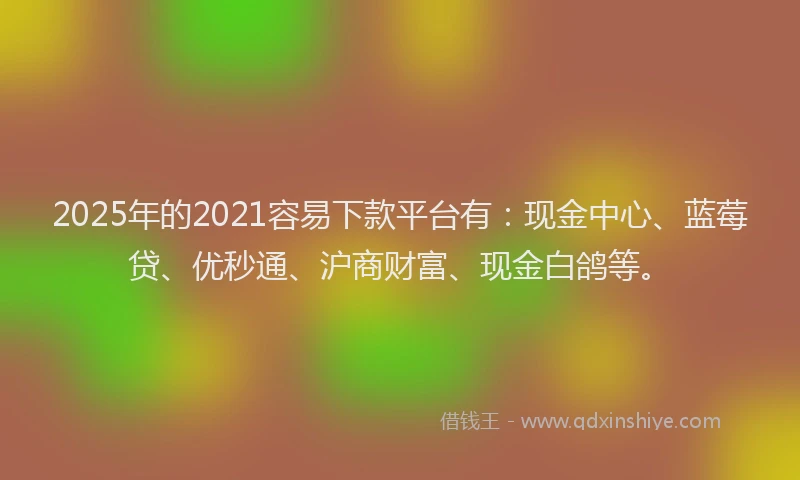 2025年的2021容易下款平台有：现金中心、蓝莓贷、优秒通、沪商财富、现金白鸽等。