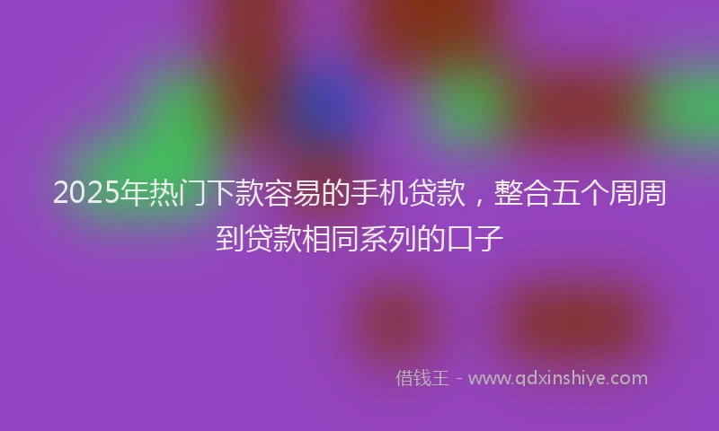 2025年热门下款容易的手机贷款，整合五个周周到贷款相同系列的口子