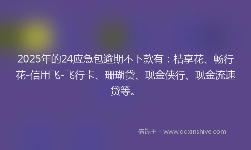 2025年的24应急包逾期不下款有：桔享花、畅行花-信用飞-飞行卡、珊瑚贷、现金侠行、现金流速贷等。