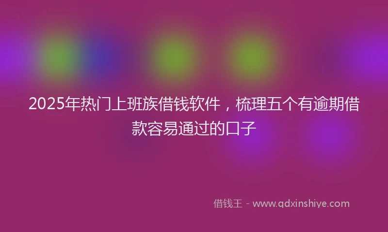 2025年热门上班族借钱软件，梳理五个有逾期借款容易通过的口子