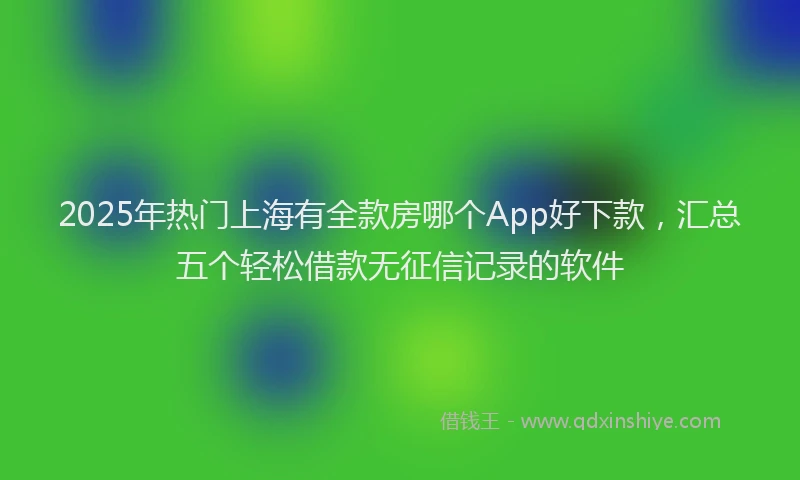 2025年热门上海有全款房哪个App好下款，汇总五个轻松借款无征信记录的软件