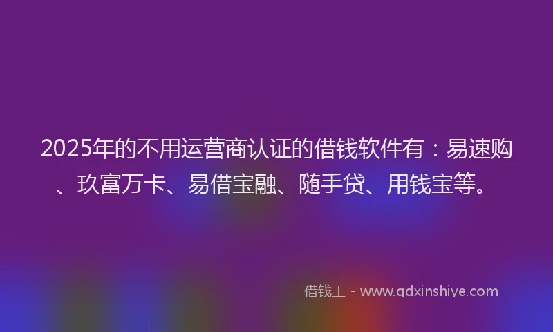 2025年的不用运营商认证的借钱软件有：易速购、玖富万卡、易借宝融、随手贷、用钱宝等。