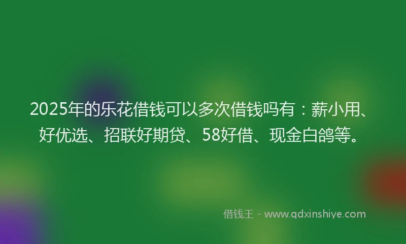 2025年的乐花借钱可以多次借钱吗有：薪小用、好优选、招联好期贷、58好借、现金白鸽等。