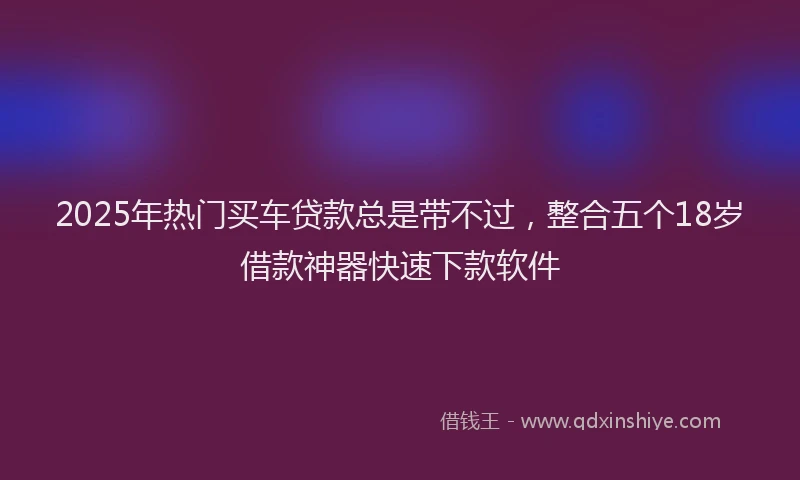 2025年热门买车贷款总是带不过，整合五个18岁借款神器快速下款软件