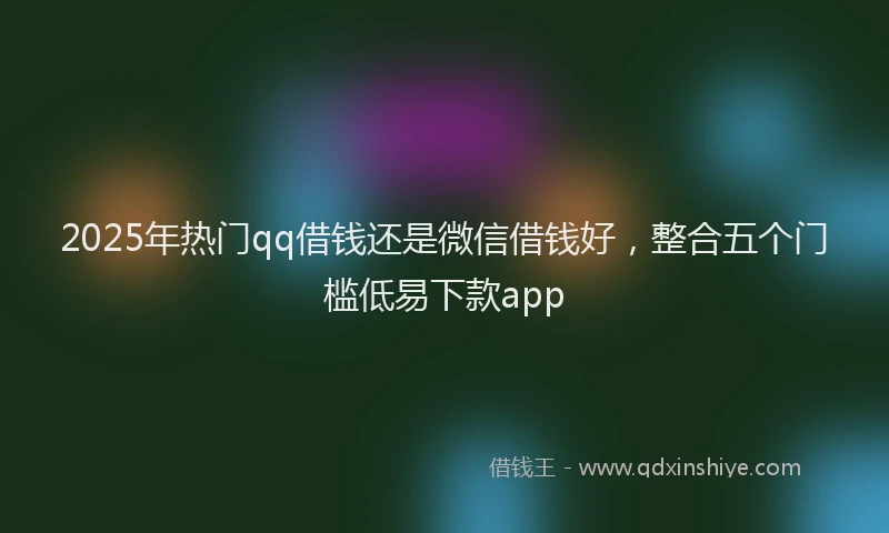 2025年热门qq借钱还是微信借钱好，整合五个门槛低易下款app