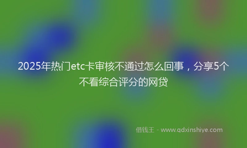 2025年热门etc卡审核不通过怎么回事，分享5个不看综合评分的网贷