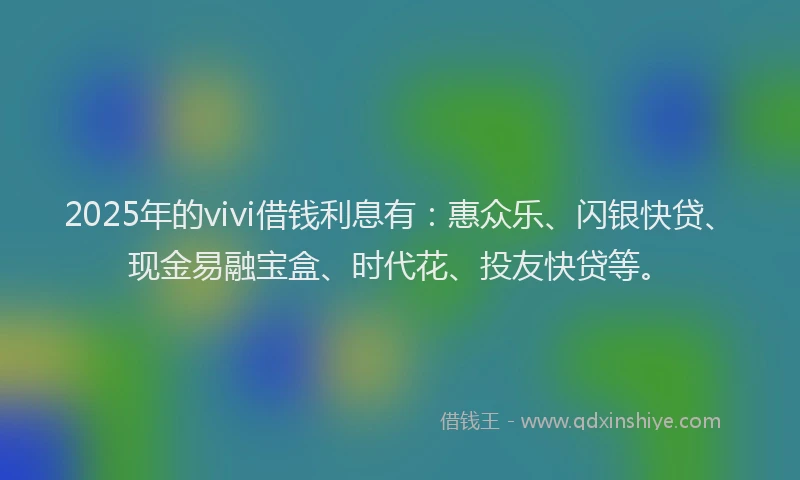 2025年的vivi借钱利息有：惠众乐、闪银快贷、现金易融宝盒、时代花、投友快贷等。