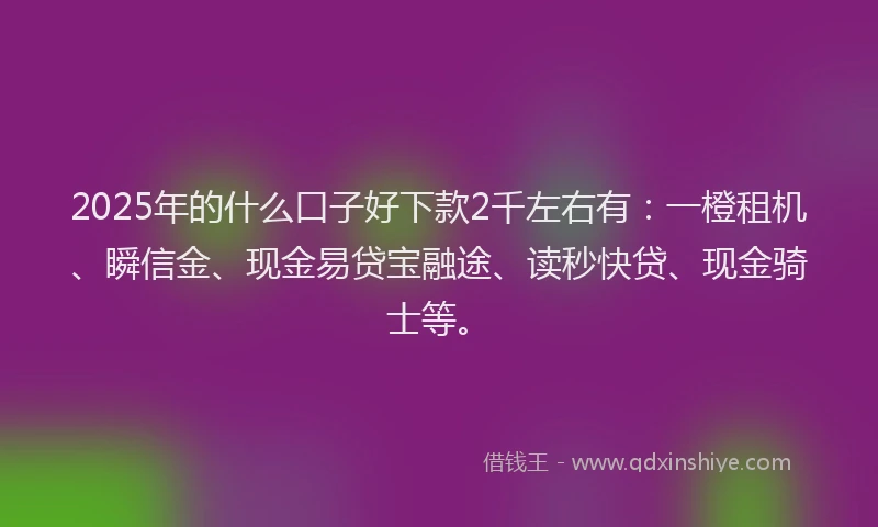 2025年的什么口子好下款2千左右有:一橙租机、瞬信金、现金易贷宝融途、读秒快贷、现金骑士等。