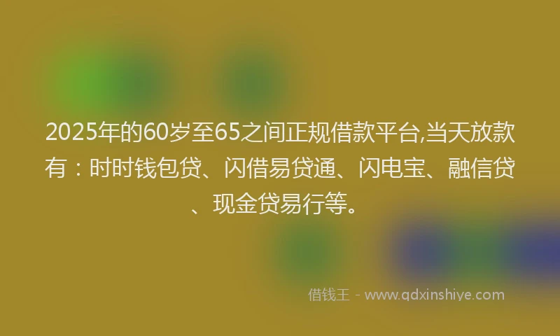 2025年的60岁至65之间正规借款平台,当天放款有：时时钱包贷、闪借易贷通、闪电宝、融信贷、现金贷易行等。