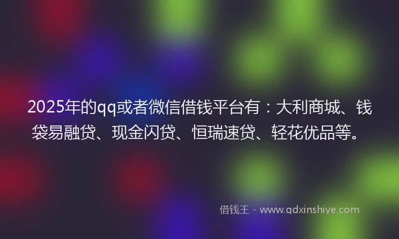 2025年的qq或者微信借钱平台有：大利商城、钱袋易融贷、现金闪贷、恒瑞速贷、轻花优品等。