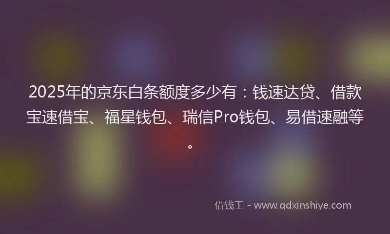 2025年的京东白条额度多少有：钱速达贷、借款宝速借宝、福星钱包、瑞信Pro钱包、易借速融等。