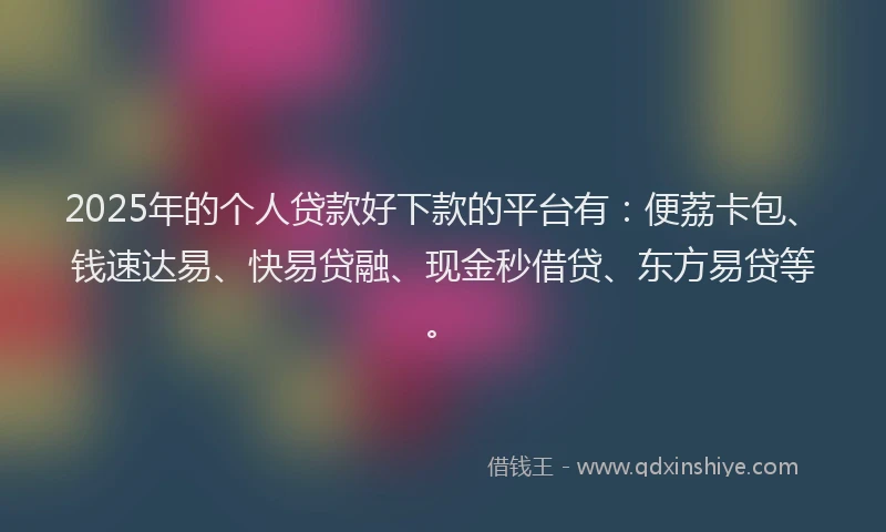 2025年的个人贷款好下款的平台有：便荔卡包、钱速达易、快易贷融、现金秒借贷、东方易贷等。