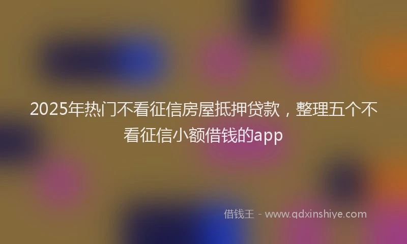 2025年热门不看征信房屋抵押贷款，整理五个不看征信小额借钱的app