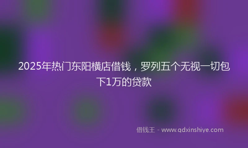 2025年热门东阳横店借钱，罗列五个无视一切包下1万的贷款
