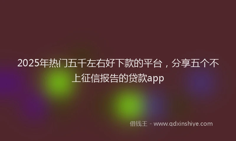 2025年热门五千左右好下款的平台，分享五个不上征信报告的贷款app