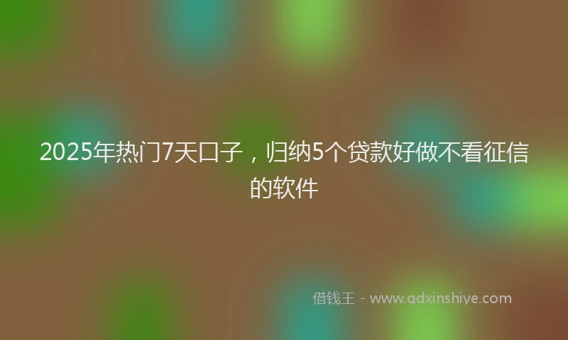 2025年热门7天口子，归纳5个贷款好做不看征信的软件