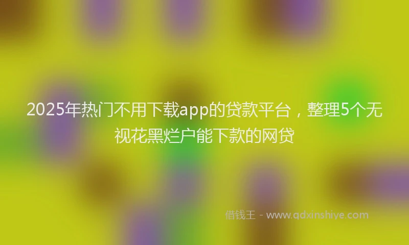 2025年热门不用下载app的贷款平台，整理5个无视花黑烂户能下款的网贷