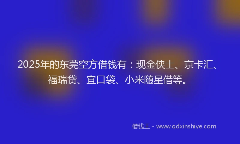 2025年的东莞空方借钱有：现金侠士、京卡汇、福瑞贷、宜口袋、小米随星借等。