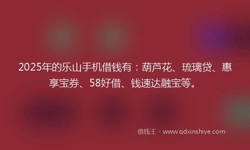 2025年的乐山手机借钱有：葫芦花、琉璃贷、惠享宝券、58好借、钱速达融宝等。